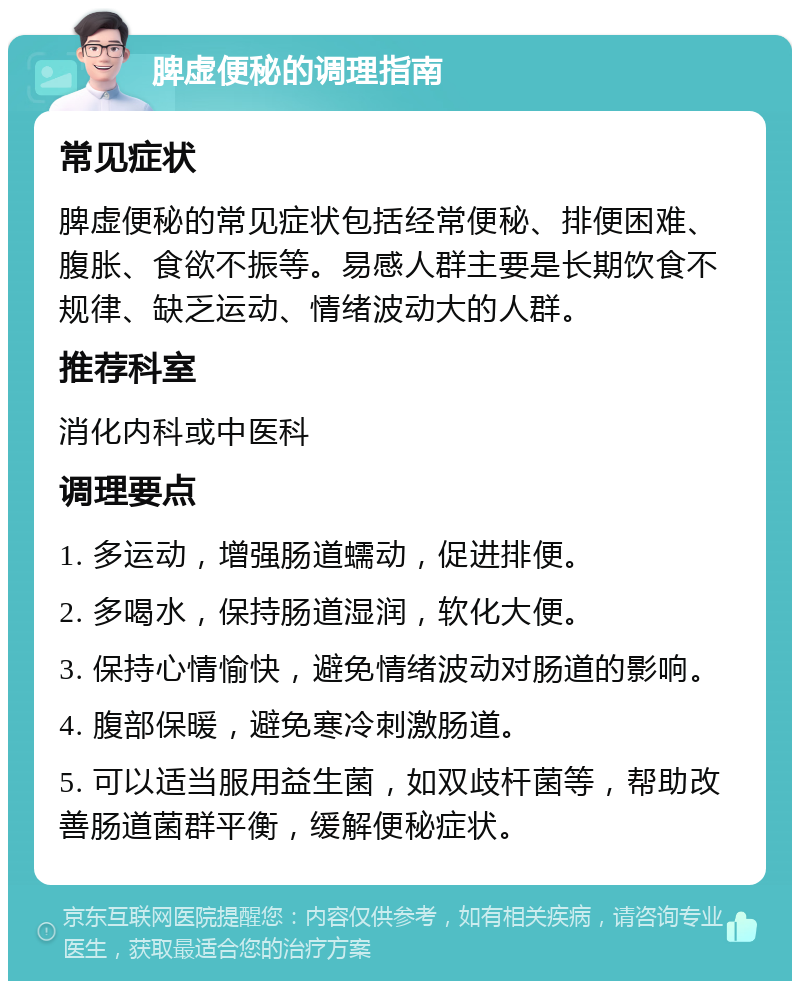 脾虚便秘的调理指南 常见症状 脾虚便秘的常见症状包括经常便秘、排便困难、腹胀、食欲不振等。易感人群主要是长期饮食不规律、缺乏运动、情绪波动大的人群。 推荐科室 消化内科或中医科 调理要点 1. 多运动，增强肠道蠕动，促进排便。 2. 多喝水，保持肠道湿润，软化大便。 3. 保持心情愉快，避免情绪波动对肠道的影响。 4. 腹部保暖，避免寒冷刺激肠道。 5. 可以适当服用益生菌，如双歧杆菌等，帮助改善肠道菌群平衡，缓解便秘症状。