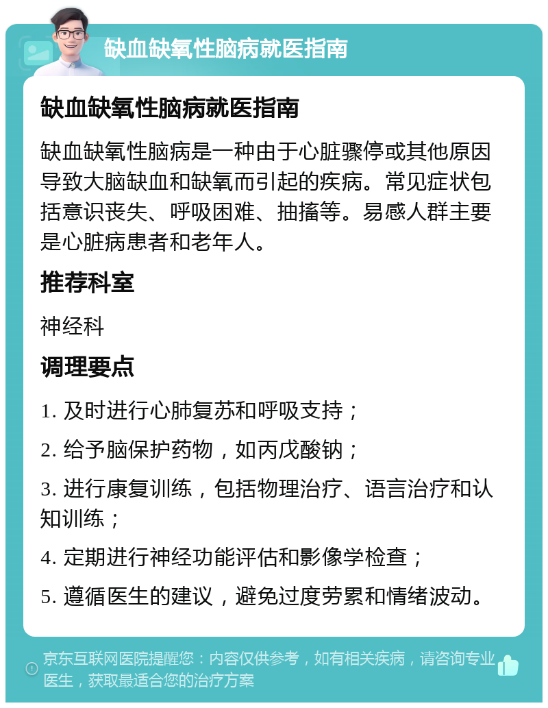 缺血缺氧性脑病就医指南 缺血缺氧性脑病就医指南 缺血缺氧性脑病是一种由于心脏骤停或其他原因导致大脑缺血和缺氧而引起的疾病。常见症状包括意识丧失、呼吸困难、抽搐等。易感人群主要是心脏病患者和老年人。 推荐科室 神经科 调理要点 1. 及时进行心肺复苏和呼吸支持； 2. 给予脑保护药物，如丙戊酸钠； 3. 进行康复训练，包括物理治疗、语言治疗和认知训练； 4. 定期进行神经功能评估和影像学检查； 5. 遵循医生的建议，避免过度劳累和情绪波动。