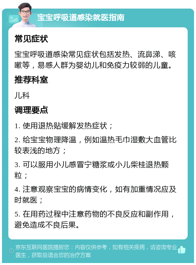 宝宝呼吸道感染就医指南 常见症状 宝宝呼吸道感染常见症状包括发热、流鼻涕、咳嗽等，易感人群为婴幼儿和免疫力较弱的儿童。 推荐科室 儿科 调理要点 1. 使用退热贴缓解发热症状； 2. 给宝宝物理降温，例如温热毛巾湿敷大血管比较表浅的地方； 3. 可以服用小儿感冒宁糖浆或小儿柴桂退热颗粒； 4. 注意观察宝宝的病情变化，如有加重情况应及时就医； 5. 在用药过程中注意药物的不良反应和副作用，避免造成不良后果。