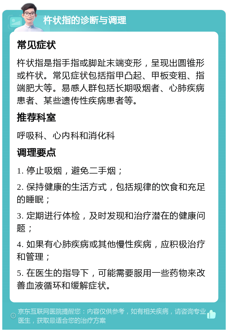 杵状指的诊断与调理 常见症状 杵状指是指手指或脚趾末端变形，呈现出圆锥形或杵状。常见症状包括指甲凸起、甲板变粗、指端肥大等。易感人群包括长期吸烟者、心肺疾病患者、某些遗传性疾病患者等。 推荐科室 呼吸科、心内科和消化科 调理要点 1. 停止吸烟，避免二手烟； 2. 保持健康的生活方式，包括规律的饮食和充足的睡眠； 3. 定期进行体检，及时发现和治疗潜在的健康问题； 4. 如果有心肺疾病或其他慢性疾病，应积极治疗和管理； 5. 在医生的指导下，可能需要服用一些药物来改善血液循环和缓解症状。