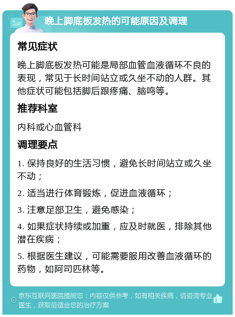 晚上脚底板发热的可能原因及调理 常见症状 晚上脚底板发热可能是局部血管血液循环不良的表现，常见于长时间站立或久坐不动的人群。其他症状可能包括脚后跟疼痛、脑鸣等。 推荐科室 内科或心血管科 调理要点 1. 保持良好的生活习惯，避免长时间站立或久坐不动； 2. 适当进行体育锻炼，促进血液循环； 3. 注意足部卫生，避免感染； 4. 如果症状持续或加重，应及时就医，排除其他潜在疾病； 5. 根据医生建议，可能需要服用改善血液循环的药物，如阿司匹林等。