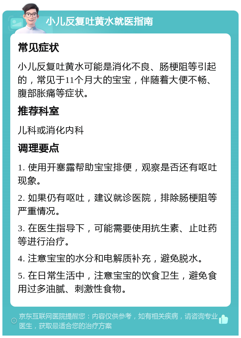 小儿反复吐黄水就医指南 常见症状 小儿反复吐黄水可能是消化不良、肠梗阻等引起的，常见于11个月大的宝宝，伴随着大便不畅、腹部胀痛等症状。 推荐科室 儿科或消化内科 调理要点 1. 使用开塞露帮助宝宝排便，观察是否还有呕吐现象。 2. 如果仍有呕吐，建议就诊医院，排除肠梗阻等严重情况。 3. 在医生指导下，可能需要使用抗生素、止吐药等进行治疗。 4. 注意宝宝的水分和电解质补充，避免脱水。 5. 在日常生活中，注意宝宝的饮食卫生，避免食用过多油腻、刺激性食物。