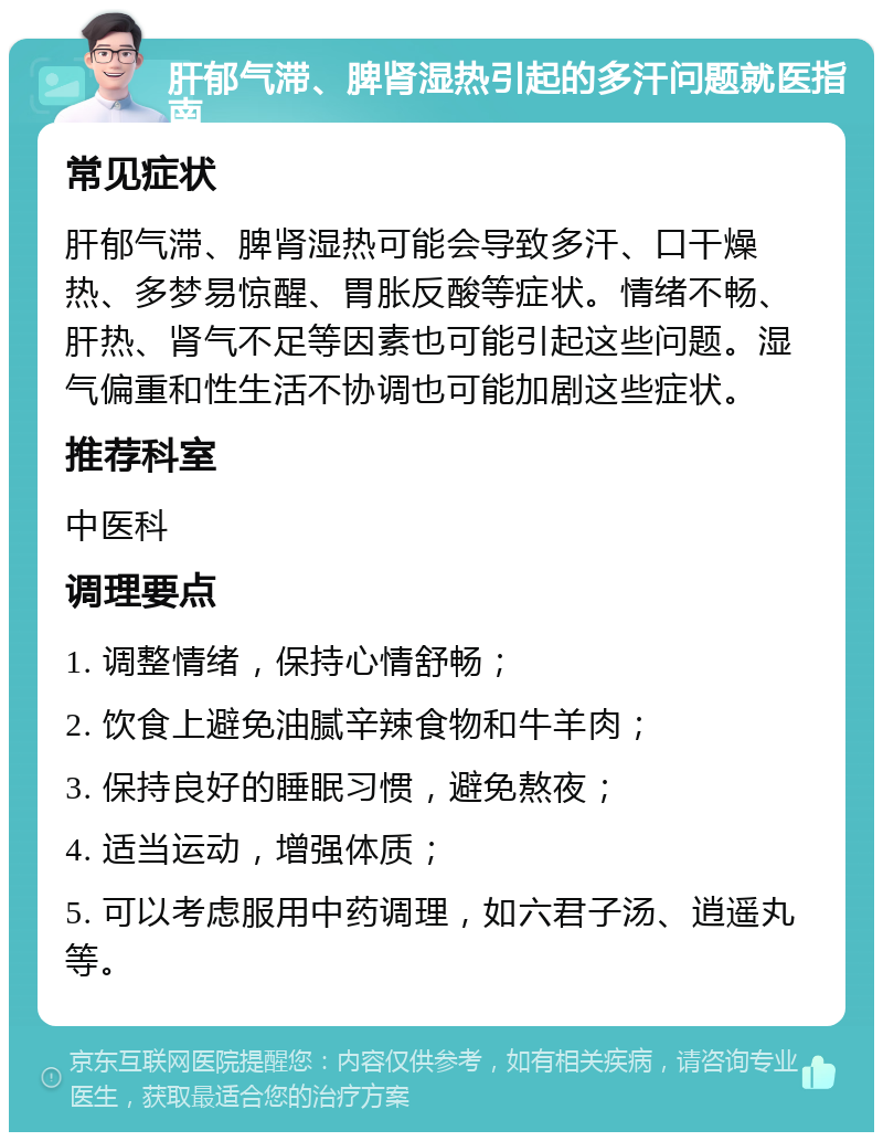 肝郁气滞、脾肾湿热引起的多汗问题就医指南 常见症状 肝郁气滞、脾肾湿热可能会导致多汗、口干燥热、多梦易惊醒、胃胀反酸等症状。情绪不畅、肝热、肾气不足等因素也可能引起这些问题。湿气偏重和性生活不协调也可能加剧这些症状。 推荐科室 中医科 调理要点 1. 调整情绪，保持心情舒畅； 2. 饮食上避免油腻辛辣食物和牛羊肉； 3. 保持良好的睡眠习惯，避免熬夜； 4. 适当运动，增强体质； 5. 可以考虑服用中药调理，如六君子汤、逍遥丸等。