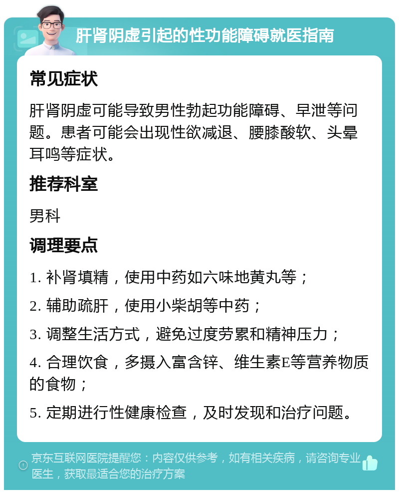 肝肾阴虚引起的性功能障碍就医指南 常见症状 肝肾阴虚可能导致男性勃起功能障碍、早泄等问题。患者可能会出现性欲减退、腰膝酸软、头晕耳鸣等症状。 推荐科室 男科 调理要点 1. 补肾填精，使用中药如六味地黄丸等； 2. 辅助疏肝，使用小柴胡等中药； 3. 调整生活方式，避免过度劳累和精神压力； 4. 合理饮食，多摄入富含锌、维生素E等营养物质的食物； 5. 定期进行性健康检查，及时发现和治疗问题。