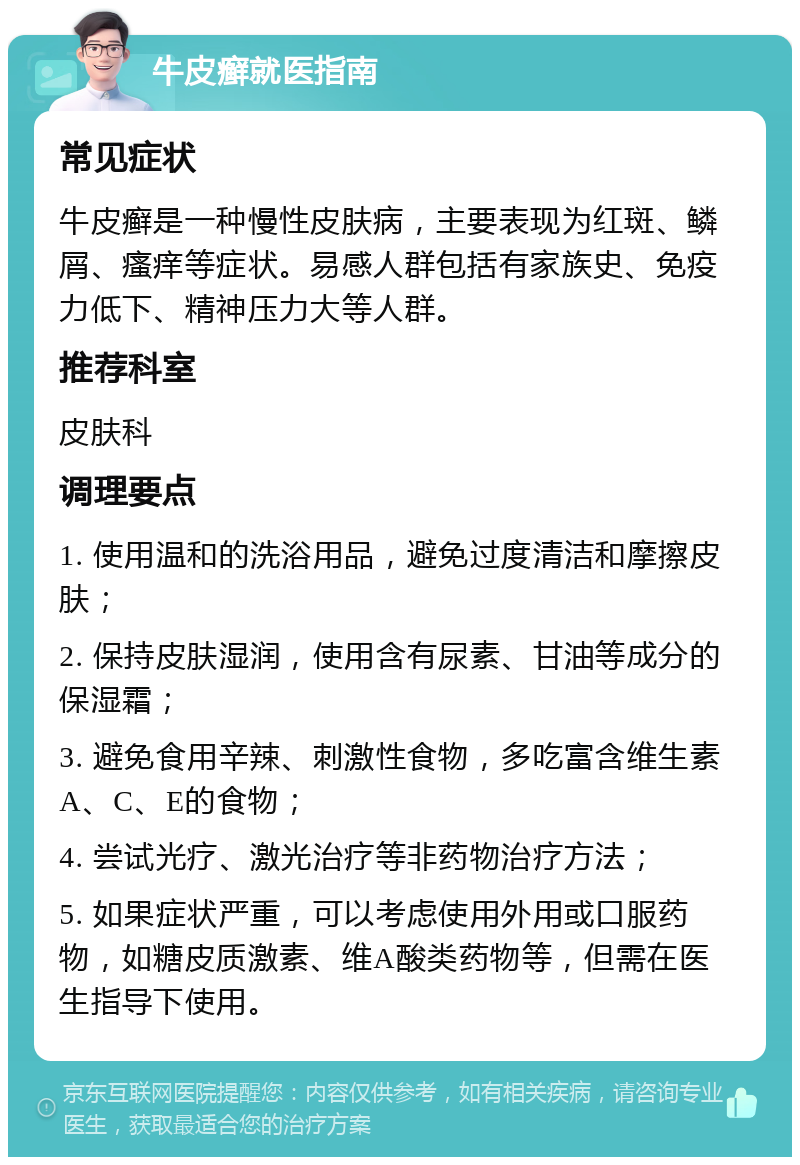 牛皮癣就医指南 常见症状 牛皮癣是一种慢性皮肤病，主要表现为红斑、鳞屑、瘙痒等症状。易感人群包括有家族史、免疫力低下、精神压力大等人群。 推荐科室 皮肤科 调理要点 1. 使用温和的洗浴用品，避免过度清洁和摩擦皮肤； 2. 保持皮肤湿润，使用含有尿素、甘油等成分的保湿霜； 3. 避免食用辛辣、刺激性食物，多吃富含维生素A、C、E的食物； 4. 尝试光疗、激光治疗等非药物治疗方法； 5. 如果症状严重，可以考虑使用外用或口服药物，如糖皮质激素、维A酸类药物等，但需在医生指导下使用。