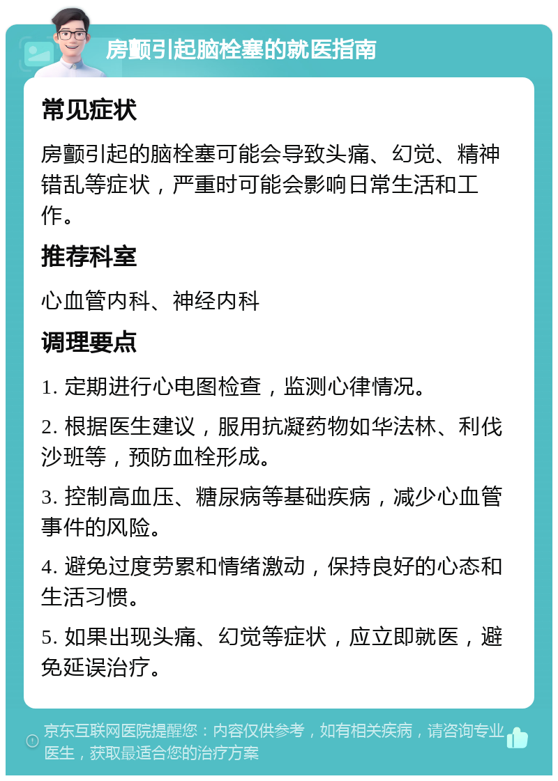 房颤引起脑栓塞的就医指南 常见症状 房颤引起的脑栓塞可能会导致头痛、幻觉、精神错乱等症状，严重时可能会影响日常生活和工作。 推荐科室 心血管内科、神经内科 调理要点 1. 定期进行心电图检查，监测心律情况。 2. 根据医生建议，服用抗凝药物如华法林、利伐沙班等，预防血栓形成。 3. 控制高血压、糖尿病等基础疾病，减少心血管事件的风险。 4. 避免过度劳累和情绪激动，保持良好的心态和生活习惯。 5. 如果出现头痛、幻觉等症状，应立即就医，避免延误治疗。