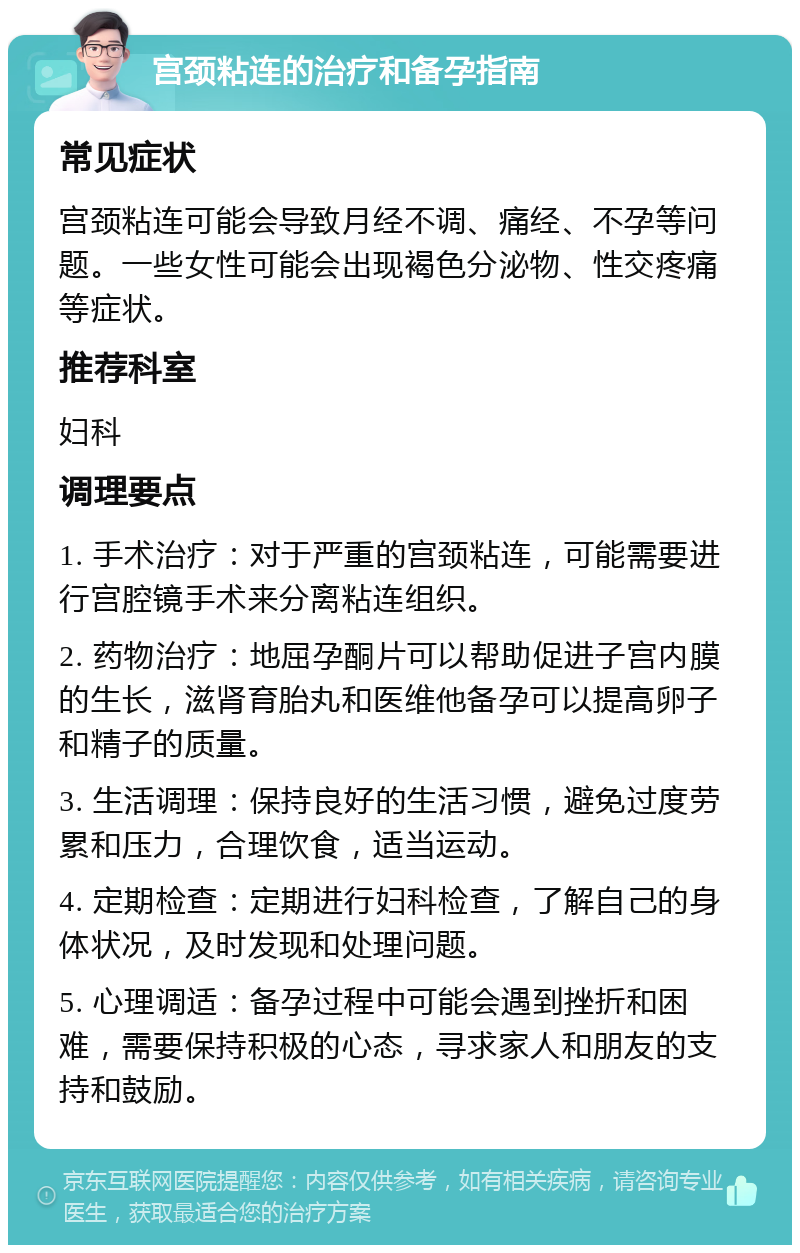 宫颈粘连的治疗和备孕指南 常见症状 宫颈粘连可能会导致月经不调、痛经、不孕等问题。一些女性可能会出现褐色分泌物、性交疼痛等症状。 推荐科室 妇科 调理要点 1. 手术治疗：对于严重的宫颈粘连，可能需要进行宫腔镜手术来分离粘连组织。 2. 药物治疗：地屈孕酮片可以帮助促进子宫内膜的生长，滋肾育胎丸和医维他备孕可以提高卵子和精子的质量。 3. 生活调理：保持良好的生活习惯，避免过度劳累和压力，合理饮食，适当运动。 4. 定期检查：定期进行妇科检查，了解自己的身体状况，及时发现和处理问题。 5. 心理调适：备孕过程中可能会遇到挫折和困难，需要保持积极的心态，寻求家人和朋友的支持和鼓励。