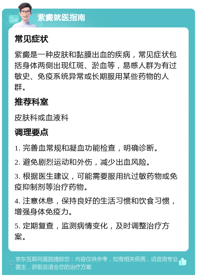 紫癜就医指南 常见症状 紫癜是一种皮肤和黏膜出血的疾病，常见症状包括身体两侧出现红斑、淤血等，易感人群为有过敏史、免疫系统异常或长期服用某些药物的人群。 推荐科室 皮肤科或血液科 调理要点 1. 完善血常规和凝血功能检查，明确诊断。 2. 避免剧烈运动和外伤，减少出血风险。 3. 根据医生建议，可能需要服用抗过敏药物或免疫抑制剂等治疗药物。 4. 注意休息，保持良好的生活习惯和饮食习惯，增强身体免疫力。 5. 定期复查，监测病情变化，及时调整治疗方案。