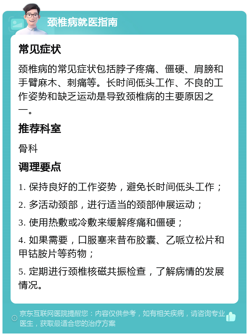 颈椎病就医指南 常见症状 颈椎病的常见症状包括脖子疼痛、僵硬、肩膀和手臂麻木、刺痛等。长时间低头工作、不良的工作姿势和缺乏运动是导致颈椎病的主要原因之一。 推荐科室 骨科 调理要点 1. 保持良好的工作姿势，避免长时间低头工作； 2. 多活动颈部，进行适当的颈部伸展运动； 3. 使用热敷或冷敷来缓解疼痛和僵硬； 4. 如果需要，口服塞来昔布胶囊、乙哌立松片和甲钴胺片等药物； 5. 定期进行颈椎核磁共振检查，了解病情的发展情况。