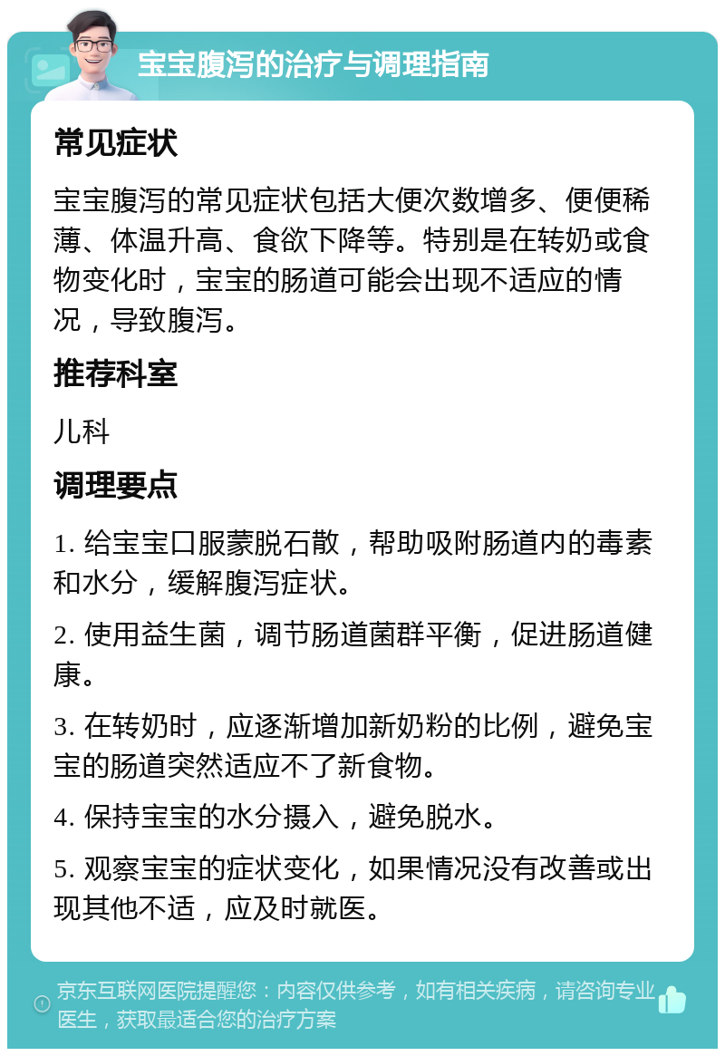 宝宝腹泻的治疗与调理指南 常见症状 宝宝腹泻的常见症状包括大便次数增多、便便稀薄、体温升高、食欲下降等。特别是在转奶或食物变化时，宝宝的肠道可能会出现不适应的情况，导致腹泻。 推荐科室 儿科 调理要点 1. 给宝宝口服蒙脱石散，帮助吸附肠道内的毒素和水分，缓解腹泻症状。 2. 使用益生菌，调节肠道菌群平衡，促进肠道健康。 3. 在转奶时，应逐渐增加新奶粉的比例，避免宝宝的肠道突然适应不了新食物。 4. 保持宝宝的水分摄入，避免脱水。 5. 观察宝宝的症状变化，如果情况没有改善或出现其他不适，应及时就医。