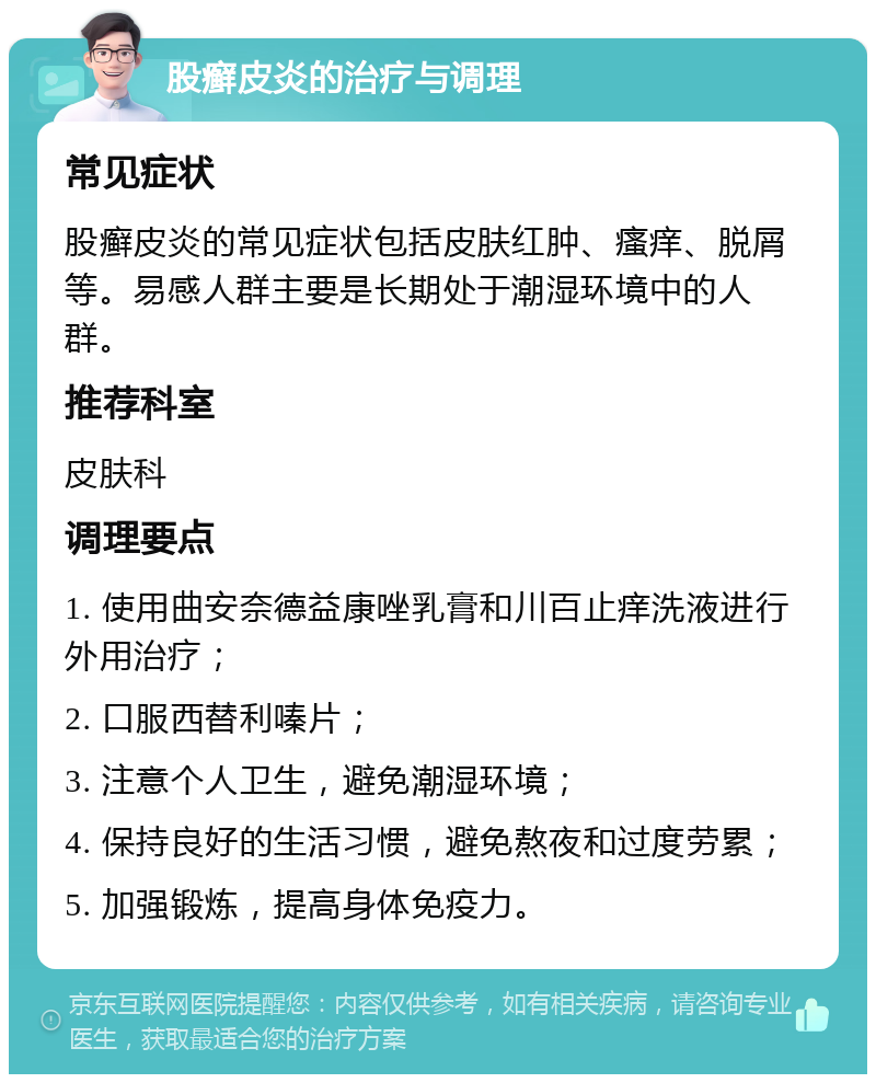 股癣皮炎的治疗与调理 常见症状 股癣皮炎的常见症状包括皮肤红肿、瘙痒、脱屑等。易感人群主要是长期处于潮湿环境中的人群。 推荐科室 皮肤科 调理要点 1. 使用曲安奈德益康唑乳膏和川百止痒洗液进行外用治疗； 2. 口服西替利嗪片； 3. 注意个人卫生，避免潮湿环境； 4. 保持良好的生活习惯，避免熬夜和过度劳累； 5. 加强锻炼，提高身体免疫力。