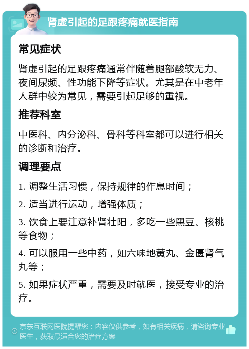 肾虚引起的足跟疼痛就医指南 常见症状 肾虚引起的足跟疼痛通常伴随着腿部酸软无力、夜间尿频、性功能下降等症状。尤其是在中老年人群中较为常见，需要引起足够的重视。 推荐科室 中医科、内分泌科、骨科等科室都可以进行相关的诊断和治疗。 调理要点 1. 调整生活习惯，保持规律的作息时间； 2. 适当进行运动，增强体质； 3. 饮食上要注意补肾壮阳，多吃一些黑豆、核桃等食物； 4. 可以服用一些中药，如六味地黄丸、金匮肾气丸等； 5. 如果症状严重，需要及时就医，接受专业的治疗。