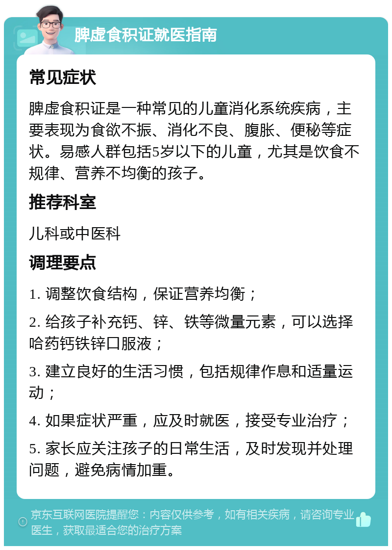 脾虚食积证就医指南 常见症状 脾虚食积证是一种常见的儿童消化系统疾病，主要表现为食欲不振、消化不良、腹胀、便秘等症状。易感人群包括5岁以下的儿童，尤其是饮食不规律、营养不均衡的孩子。 推荐科室 儿科或中医科 调理要点 1. 调整饮食结构，保证营养均衡； 2. 给孩子补充钙、锌、铁等微量元素，可以选择哈药钙铁锌口服液； 3. 建立良好的生活习惯，包括规律作息和适量运动； 4. 如果症状严重，应及时就医，接受专业治疗； 5. 家长应关注孩子的日常生活，及时发现并处理问题，避免病情加重。