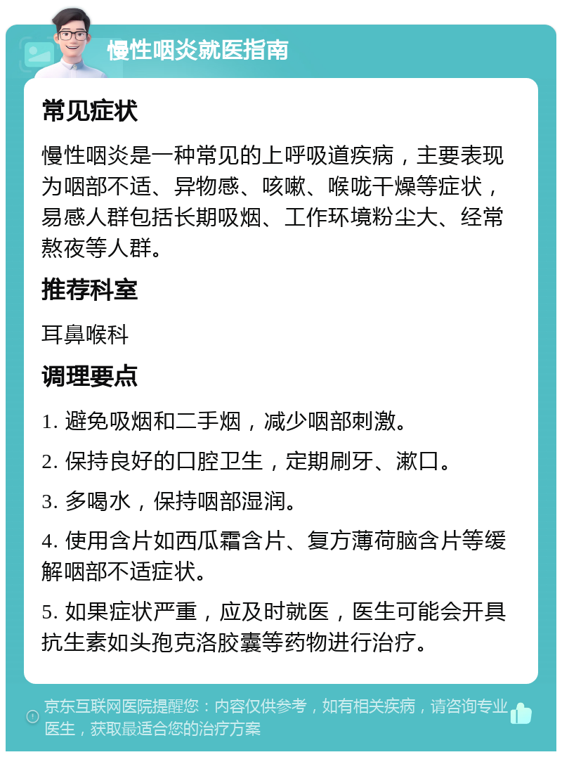 慢性咽炎就医指南 常见症状 慢性咽炎是一种常见的上呼吸道疾病，主要表现为咽部不适、异物感、咳嗽、喉咙干燥等症状，易感人群包括长期吸烟、工作环境粉尘大、经常熬夜等人群。 推荐科室 耳鼻喉科 调理要点 1. 避免吸烟和二手烟，减少咽部刺激。 2. 保持良好的口腔卫生，定期刷牙、漱口。 3. 多喝水，保持咽部湿润。 4. 使用含片如西瓜霜含片、复方薄荷脑含片等缓解咽部不适症状。 5. 如果症状严重，应及时就医，医生可能会开具抗生素如头孢克洛胶囊等药物进行治疗。