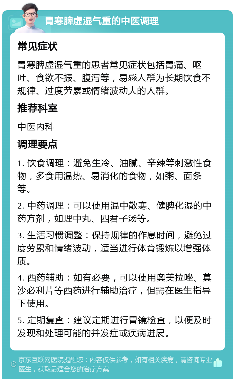 胃寒脾虚湿气重的中医调理 常见症状 胃寒脾虚湿气重的患者常见症状包括胃痛、呕吐、食欲不振、腹泻等，易感人群为长期饮食不规律、过度劳累或情绪波动大的人群。 推荐科室 中医内科 调理要点 1. 饮食调理：避免生冷、油腻、辛辣等刺激性食物，多食用温热、易消化的食物，如粥、面条等。 2. 中药调理：可以使用温中散寒、健脾化湿的中药方剂，如理中丸、四君子汤等。 3. 生活习惯调整：保持规律的作息时间，避免过度劳累和情绪波动，适当进行体育锻炼以增强体质。 4. 西药辅助：如有必要，可以使用奥美拉唑、莫沙必利片等西药进行辅助治疗，但需在医生指导下使用。 5. 定期复查：建议定期进行胃镜检查，以便及时发现和处理可能的并发症或疾病进展。