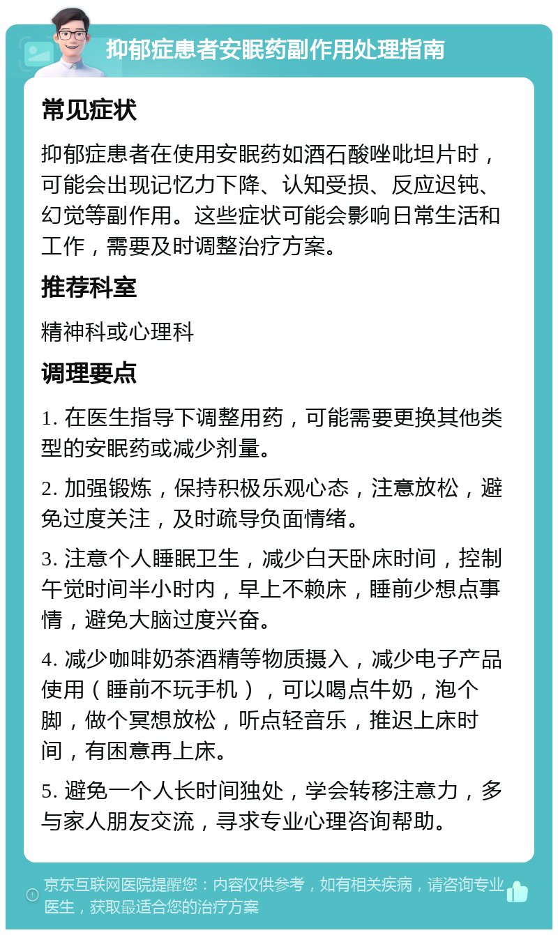 抑郁症患者安眠药副作用处理指南 常见症状 抑郁症患者在使用安眠药如酒石酸唑吡坦片时，可能会出现记忆力下降、认知受损、反应迟钝、幻觉等副作用。这些症状可能会影响日常生活和工作，需要及时调整治疗方案。 推荐科室 精神科或心理科 调理要点 1. 在医生指导下调整用药，可能需要更换其他类型的安眠药或减少剂量。 2. 加强锻炼，保持积极乐观心态，注意放松，避免过度关注，及时疏导负面情绪。 3. 注意个人睡眠卫生，减少白天卧床时间，控制午觉时间半小时内，早上不赖床，睡前少想点事情，避免大脑过度兴奋。 4. 减少咖啡奶茶酒精等物质摄入，减少电子产品使用（睡前不玩手机），可以喝点牛奶，泡个脚，做个冥想放松，听点轻音乐，推迟上床时间，有困意再上床。 5. 避免一个人长时间独处，学会转移注意力，多与家人朋友交流，寻求专业心理咨询帮助。