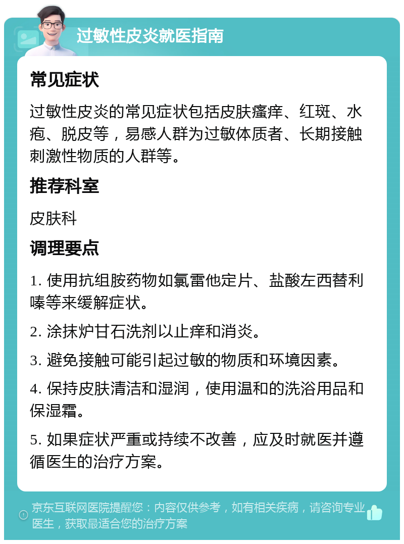 过敏性皮炎就医指南 常见症状 过敏性皮炎的常见症状包括皮肤瘙痒、红斑、水疱、脱皮等，易感人群为过敏体质者、长期接触刺激性物质的人群等。 推荐科室 皮肤科 调理要点 1. 使用抗组胺药物如氯雷他定片、盐酸左西替利嗪等来缓解症状。 2. 涂抹炉甘石洗剂以止痒和消炎。 3. 避免接触可能引起过敏的物质和环境因素。 4. 保持皮肤清洁和湿润，使用温和的洗浴用品和保湿霜。 5. 如果症状严重或持续不改善，应及时就医并遵循医生的治疗方案。