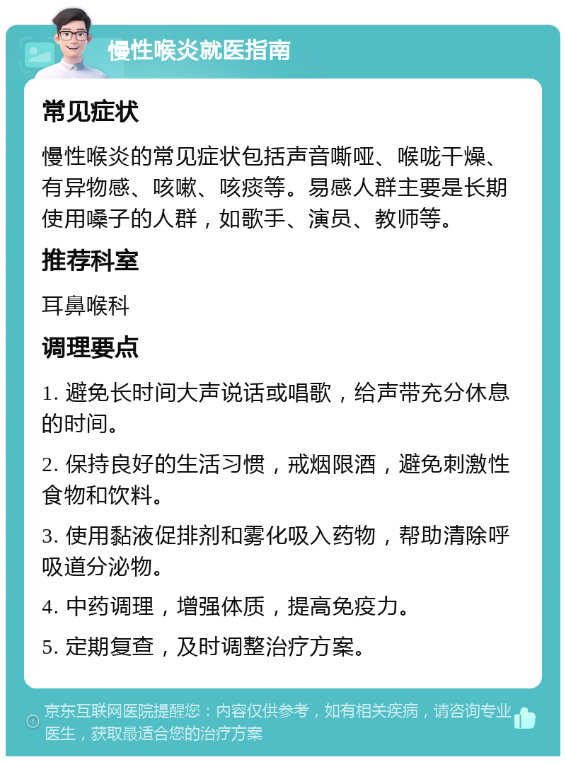 慢性喉炎就医指南 常见症状 慢性喉炎的常见症状包括声音嘶哑、喉咙干燥、有异物感、咳嗽、咳痰等。易感人群主要是长期使用嗓子的人群，如歌手、演员、教师等。 推荐科室 耳鼻喉科 调理要点 1. 避免长时间大声说话或唱歌，给声带充分休息的时间。 2. 保持良好的生活习惯，戒烟限酒，避免刺激性食物和饮料。 3. 使用黏液促排剂和雾化吸入药物，帮助清除呼吸道分泌物。 4. 中药调理，增强体质，提高免疫力。 5. 定期复查，及时调整治疗方案。