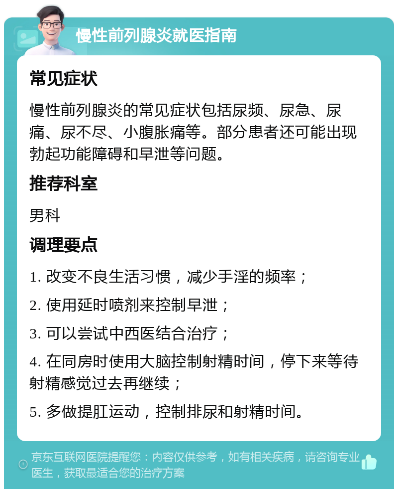 慢性前列腺炎就医指南 常见症状 慢性前列腺炎的常见症状包括尿频、尿急、尿痛、尿不尽、小腹胀痛等。部分患者还可能出现勃起功能障碍和早泄等问题。 推荐科室 男科 调理要点 1. 改变不良生活习惯，减少手淫的频率； 2. 使用延时喷剂来控制早泄； 3. 可以尝试中西医结合治疗； 4. 在同房时使用大脑控制射精时间，停下来等待射精感觉过去再继续； 5. 多做提肛运动，控制排尿和射精时间。