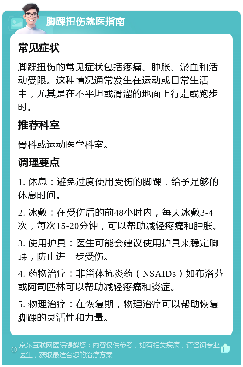 脚踝扭伤就医指南 常见症状 脚踝扭伤的常见症状包括疼痛、肿胀、淤血和活动受限。这种情况通常发生在运动或日常生活中，尤其是在不平坦或滑溜的地面上行走或跑步时。 推荐科室 骨科或运动医学科室。 调理要点 1. 休息：避免过度使用受伤的脚踝，给予足够的休息时间。 2. 冰敷：在受伤后的前48小时内，每天冰敷3-4次，每次15-20分钟，可以帮助减轻疼痛和肿胀。 3. 使用护具：医生可能会建议使用护具来稳定脚踝，防止进一步受伤。 4. 药物治疗：非甾体抗炎药（NSAIDs）如布洛芬或阿司匹林可以帮助减轻疼痛和炎症。 5. 物理治疗：在恢复期，物理治疗可以帮助恢复脚踝的灵活性和力量。