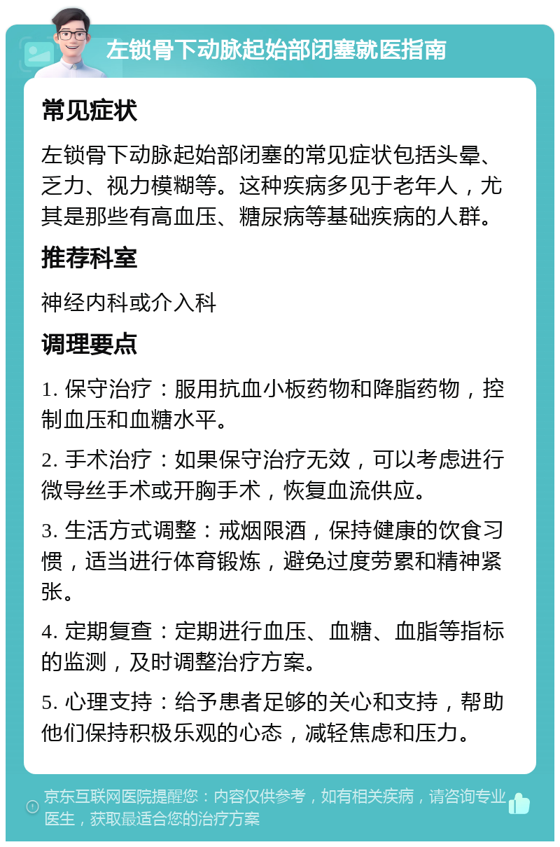 左锁骨下动脉起始部闭塞就医指南 常见症状 左锁骨下动脉起始部闭塞的常见症状包括头晕、乏力、视力模糊等。这种疾病多见于老年人，尤其是那些有高血压、糖尿病等基础疾病的人群。 推荐科室 神经内科或介入科 调理要点 1. 保守治疗：服用抗血小板药物和降脂药物，控制血压和血糖水平。 2. 手术治疗：如果保守治疗无效，可以考虑进行微导丝手术或开胸手术，恢复血流供应。 3. 生活方式调整：戒烟限酒，保持健康的饮食习惯，适当进行体育锻炼，避免过度劳累和精神紧张。 4. 定期复查：定期进行血压、血糖、血脂等指标的监测，及时调整治疗方案。 5. 心理支持：给予患者足够的关心和支持，帮助他们保持积极乐观的心态，减轻焦虑和压力。