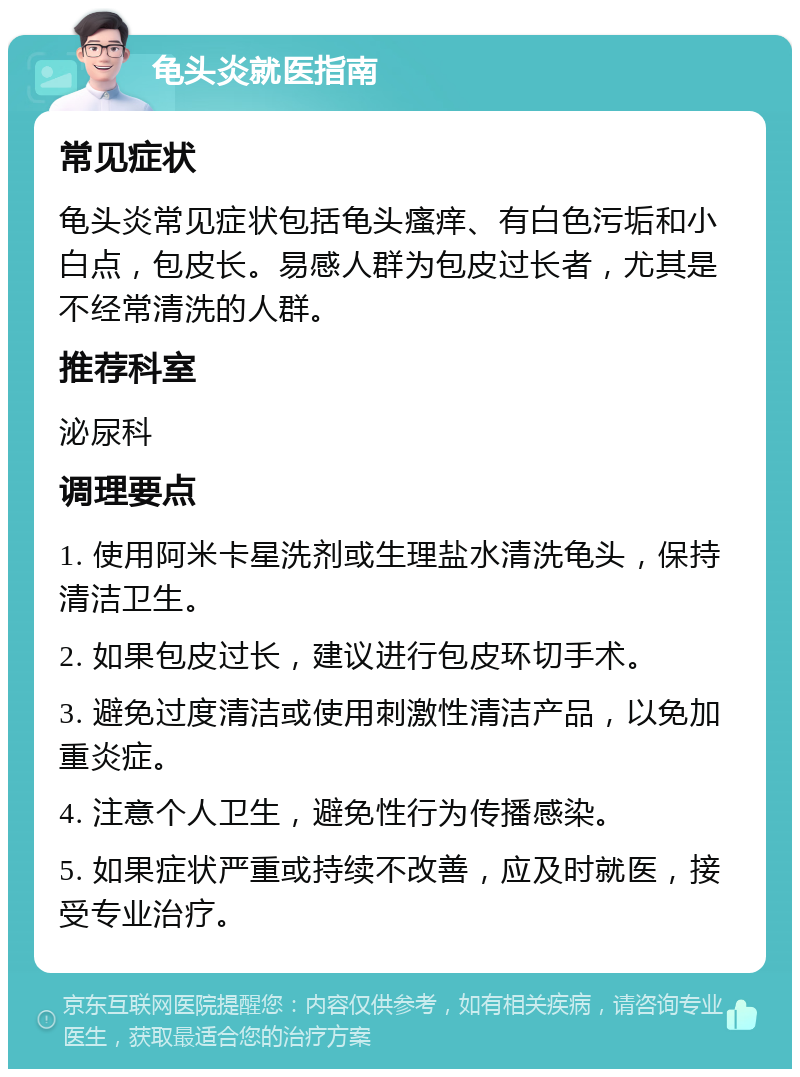 龟头炎就医指南 常见症状 龟头炎常见症状包括龟头瘙痒、有白色污垢和小白点，包皮长。易感人群为包皮过长者，尤其是不经常清洗的人群。 推荐科室 泌尿科 调理要点 1. 使用阿米卡星洗剂或生理盐水清洗龟头，保持清洁卫生。 2. 如果包皮过长，建议进行包皮环切手术。 3. 避免过度清洁或使用刺激性清洁产品，以免加重炎症。 4. 注意个人卫生，避免性行为传播感染。 5. 如果症状严重或持续不改善，应及时就医，接受专业治疗。