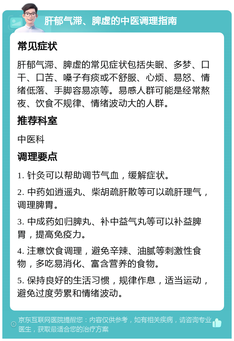 肝郁气滞、脾虚的中医调理指南 常见症状 肝郁气滞、脾虚的常见症状包括失眠、多梦、口干、口苦、嗓子有痰或不舒服、心烦、易怒、情绪低落、手脚容易凉等。易感人群可能是经常熬夜、饮食不规律、情绪波动大的人群。 推荐科室 中医科 调理要点 1. 针灸可以帮助调节气血，缓解症状。 2. 中药如逍遥丸、柴胡疏肝散等可以疏肝理气，调理脾胃。 3. 中成药如归脾丸、补中益气丸等可以补益脾胃，提高免疫力。 4. 注意饮食调理，避免辛辣、油腻等刺激性食物，多吃易消化、富含营养的食物。 5. 保持良好的生活习惯，规律作息，适当运动，避免过度劳累和情绪波动。