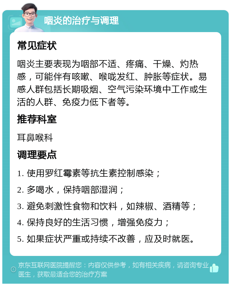 咽炎的治疗与调理 常见症状 咽炎主要表现为咽部不适、疼痛、干燥、灼热感，可能伴有咳嗽、喉咙发红、肿胀等症状。易感人群包括长期吸烟、空气污染环境中工作或生活的人群、免疫力低下者等。 推荐科室 耳鼻喉科 调理要点 1. 使用罗红霉素等抗生素控制感染； 2. 多喝水，保持咽部湿润； 3. 避免刺激性食物和饮料，如辣椒、酒精等； 4. 保持良好的生活习惯，增强免疫力； 5. 如果症状严重或持续不改善，应及时就医。