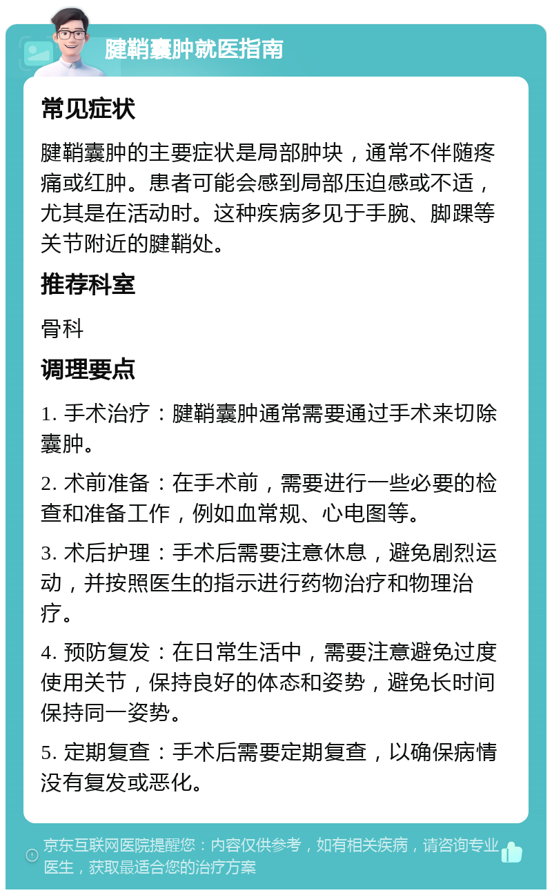 腱鞘囊肿就医指南 常见症状 腱鞘囊肿的主要症状是局部肿块，通常不伴随疼痛或红肿。患者可能会感到局部压迫感或不适，尤其是在活动时。这种疾病多见于手腕、脚踝等关节附近的腱鞘处。 推荐科室 骨科 调理要点 1. 手术治疗：腱鞘囊肿通常需要通过手术来切除囊肿。 2. 术前准备：在手术前，需要进行一些必要的检查和准备工作，例如血常规、心电图等。 3. 术后护理：手术后需要注意休息，避免剧烈运动，并按照医生的指示进行药物治疗和物理治疗。 4. 预防复发：在日常生活中，需要注意避免过度使用关节，保持良好的体态和姿势，避免长时间保持同一姿势。 5. 定期复查：手术后需要定期复查，以确保病情没有复发或恶化。