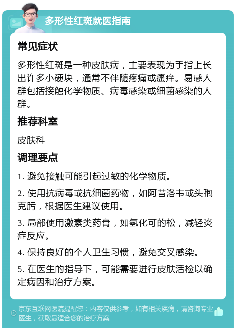 多形性红斑就医指南 常见症状 多形性红斑是一种皮肤病，主要表现为手指上长出许多小硬块，通常不伴随疼痛或瘙痒。易感人群包括接触化学物质、病毒感染或细菌感染的人群。 推荐科室 皮肤科 调理要点 1. 避免接触可能引起过敏的化学物质。 2. 使用抗病毒或抗细菌药物，如阿昔洛韦或头孢克肟，根据医生建议使用。 3. 局部使用激素类药膏，如氢化可的松，减轻炎症反应。 4. 保持良好的个人卫生习惯，避免交叉感染。 5. 在医生的指导下，可能需要进行皮肤活检以确定病因和治疗方案。