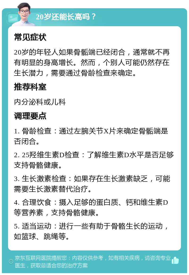 20岁还能长高吗？ 常见症状 20岁的年轻人如果骨骺端已经闭合，通常就不再有明显的身高增长。然而，个别人可能仍然存在生长潜力，需要通过骨龄检查来确定。 推荐科室 内分泌科或儿科 调理要点 1. 骨龄检查：通过左腕关节X片来确定骨骺端是否闭合。 2. 25羟维生素D检查：了解维生素D水平是否足够支持骨骼健康。 3. 生长激素检查：如果存在生长激素缺乏，可能需要生长激素替代治疗。 4. 合理饮食：摄入足够的蛋白质、钙和维生素D等营养素，支持骨骼健康。 5. 适当运动：进行一些有助于骨骼生长的运动，如篮球、跳绳等。