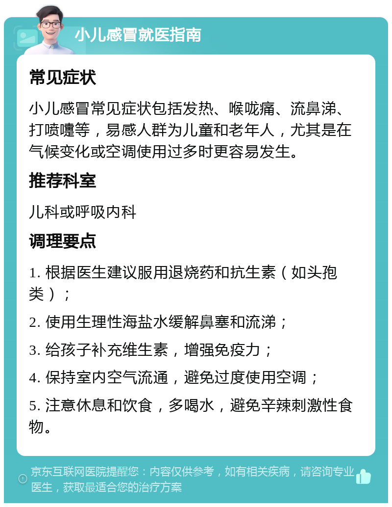 小儿感冒就医指南 常见症状 小儿感冒常见症状包括发热、喉咙痛、流鼻涕、打喷嚏等，易感人群为儿童和老年人，尤其是在气候变化或空调使用过多时更容易发生。 推荐科室 儿科或呼吸内科 调理要点 1. 根据医生建议服用退烧药和抗生素（如头孢类）； 2. 使用生理性海盐水缓解鼻塞和流涕； 3. 给孩子补充维生素，增强免疫力； 4. 保持室内空气流通，避免过度使用空调； 5. 注意休息和饮食，多喝水，避免辛辣刺激性食物。