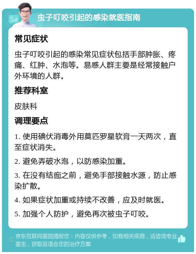 虫子叮咬引起的感染就医指南 常见症状 虫子叮咬引起的感染常见症状包括手部肿胀、疼痛、红肿、水泡等。易感人群主要是经常接触户外环境的人群。 推荐科室 皮肤科 调理要点 1. 使用碘伏消毒外用莫匹罗星软膏一天两次，直至症状消失。 2. 避免弄破水泡，以防感染加重。 3. 在没有结痂之前，避免手部接触水源，防止感染扩散。 4. 如果症状加重或持续不改善，应及时就医。 5. 加强个人防护，避免再次被虫子叮咬。