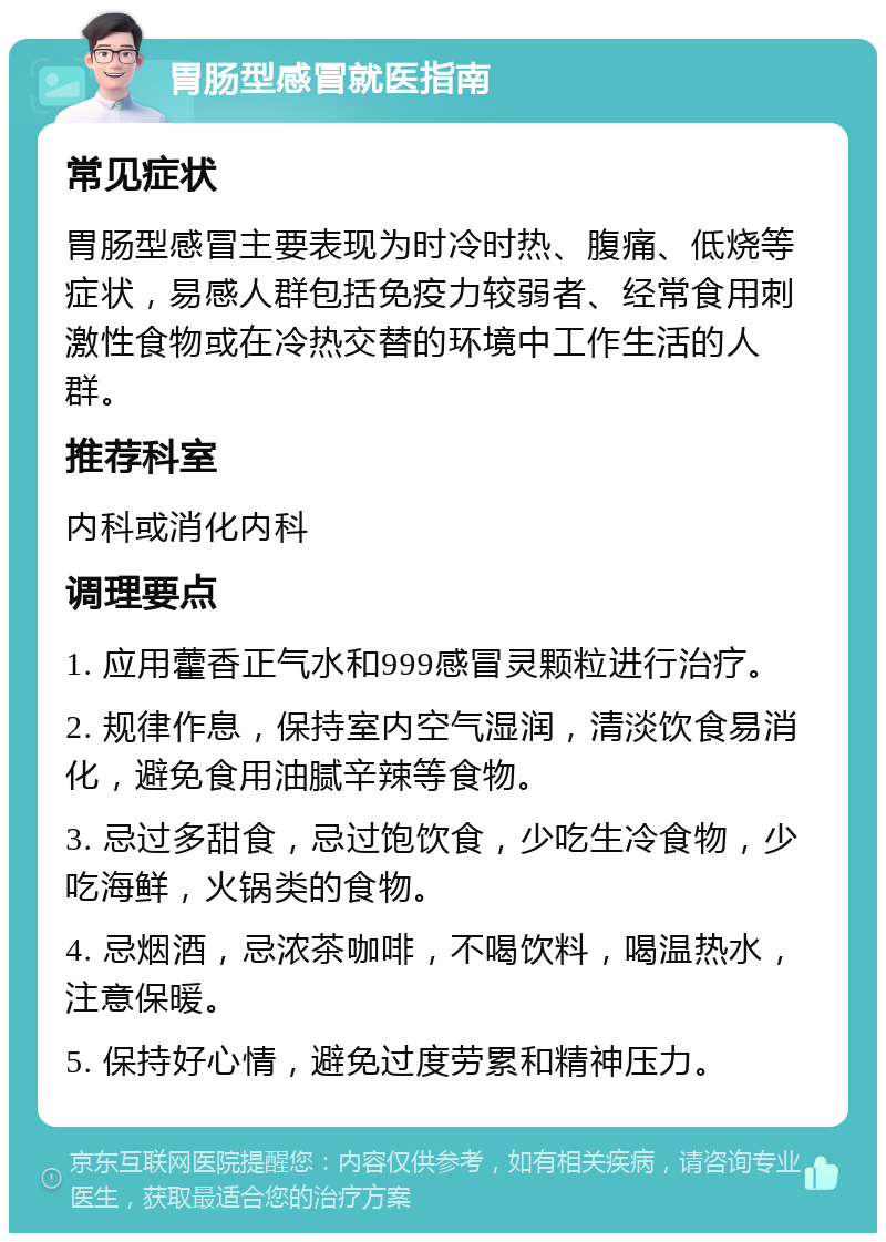 胃肠型感冒就医指南 常见症状 胃肠型感冒主要表现为时冷时热、腹痛、低烧等症状，易感人群包括免疫力较弱者、经常食用刺激性食物或在冷热交替的环境中工作生活的人群。 推荐科室 内科或消化内科 调理要点 1. 应用藿香正气水和999感冒灵颗粒进行治疗。 2. 规律作息，保持室内空气湿润，清淡饮食易消化，避免食用油腻辛辣等食物。 3. 忌过多甜食，忌过饱饮食，少吃生冷食物，少吃海鲜，火锅类的食物。 4. 忌烟酒，忌浓茶咖啡，不喝饮料，喝温热水，注意保暖。 5. 保持好心情，避免过度劳累和精神压力。