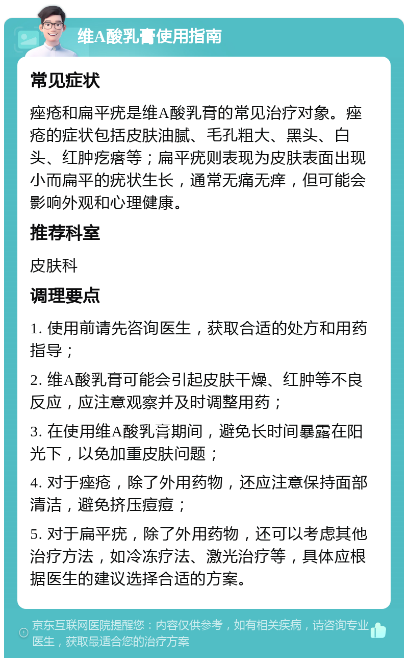 维A酸乳膏使用指南 常见症状 痤疮和扁平疣是维A酸乳膏的常见治疗对象。痤疮的症状包括皮肤油腻、毛孔粗大、黑头、白头、红肿疙瘩等；扁平疣则表现为皮肤表面出现小而扁平的疣状生长，通常无痛无痒，但可能会影响外观和心理健康。 推荐科室 皮肤科 调理要点 1. 使用前请先咨询医生，获取合适的处方和用药指导； 2. 维A酸乳膏可能会引起皮肤干燥、红肿等不良反应，应注意观察并及时调整用药； 3. 在使用维A酸乳膏期间，避免长时间暴露在阳光下，以免加重皮肤问题； 4. 对于痤疮，除了外用药物，还应注意保持面部清洁，避免挤压痘痘； 5. 对于扁平疣，除了外用药物，还可以考虑其他治疗方法，如冷冻疗法、激光治疗等，具体应根据医生的建议选择合适的方案。