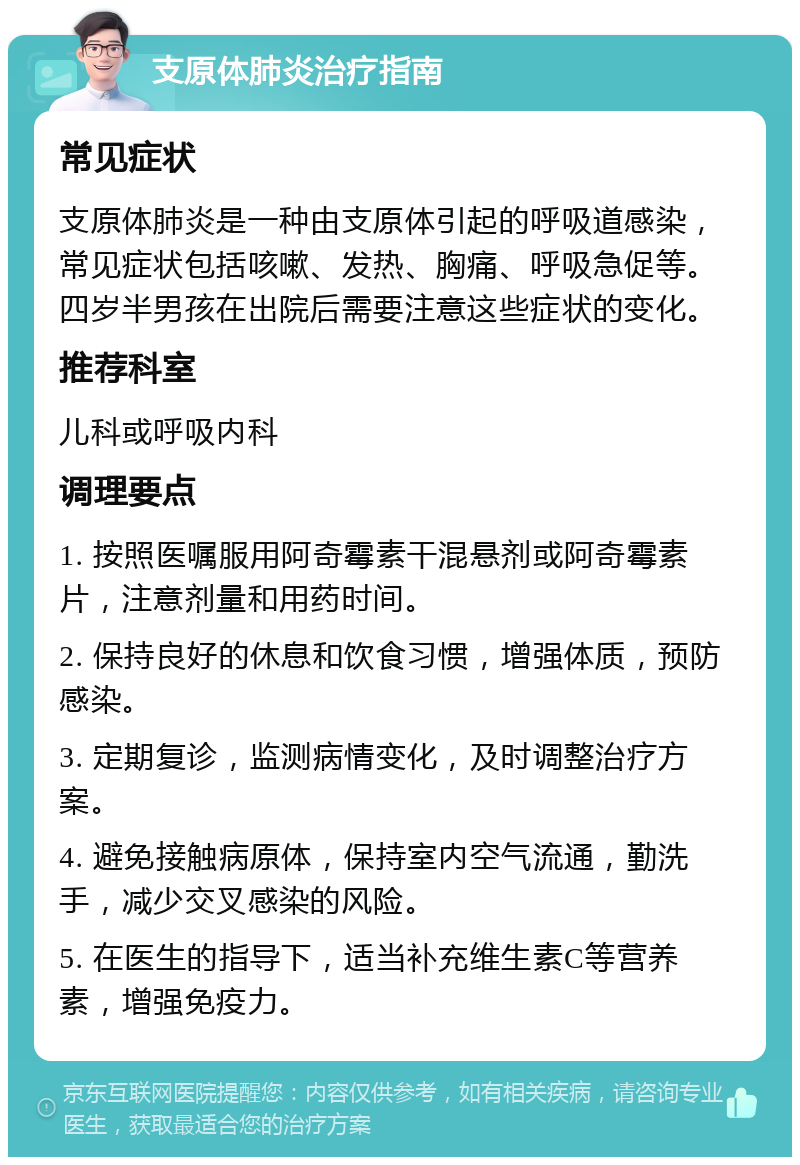 支原体肺炎治疗指南 常见症状 支原体肺炎是一种由支原体引起的呼吸道感染，常见症状包括咳嗽、发热、胸痛、呼吸急促等。四岁半男孩在出院后需要注意这些症状的变化。 推荐科室 儿科或呼吸内科 调理要点 1. 按照医嘱服用阿奇霉素干混悬剂或阿奇霉素片，注意剂量和用药时间。 2. 保持良好的休息和饮食习惯，增强体质，预防感染。 3. 定期复诊，监测病情变化，及时调整治疗方案。 4. 避免接触病原体，保持室内空气流通，勤洗手，减少交叉感染的风险。 5. 在医生的指导下，适当补充维生素C等营养素，增强免疫力。