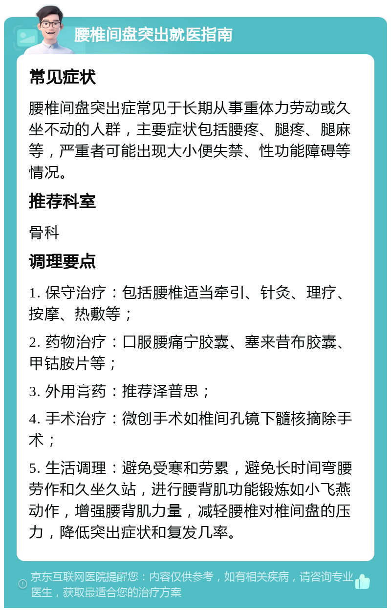 腰椎间盘突出就医指南 常见症状 腰椎间盘突出症常见于长期从事重体力劳动或久坐不动的人群，主要症状包括腰疼、腿疼、腿麻等，严重者可能出现大小便失禁、性功能障碍等情况。 推荐科室 骨科 调理要点 1. 保守治疗：包括腰椎适当牵引、针灸、理疗、按摩、热敷等； 2. 药物治疗：口服腰痛宁胶囊、塞来昔布胶囊、甲钴胺片等； 3. 外用膏药：推荐泽普思； 4. 手术治疗：微创手术如椎间孔镜下髓核摘除手术； 5. 生活调理：避免受寒和劳累，避免长时间弯腰劳作和久坐久站，进行腰背肌功能锻炼如小飞燕动作，增强腰背肌力量，减轻腰椎对椎间盘的压力，降低突出症状和复发几率。