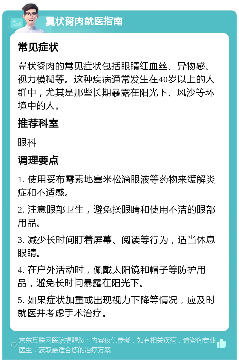 翼状胬肉就医指南 常见症状 翼状胬肉的常见症状包括眼睛红血丝、异物感、视力模糊等。这种疾病通常发生在40岁以上的人群中，尤其是那些长期暴露在阳光下、风沙等环境中的人。 推荐科室 眼科 调理要点 1. 使用妥布霉素地塞米松滴眼液等药物来缓解炎症和不适感。 2. 注意眼部卫生，避免揉眼睛和使用不洁的眼部用品。 3. 减少长时间盯着屏幕、阅读等行为，适当休息眼睛。 4. 在户外活动时，佩戴太阳镜和帽子等防护用品，避免长时间暴露在阳光下。 5. 如果症状加重或出现视力下降等情况，应及时就医并考虑手术治疗。