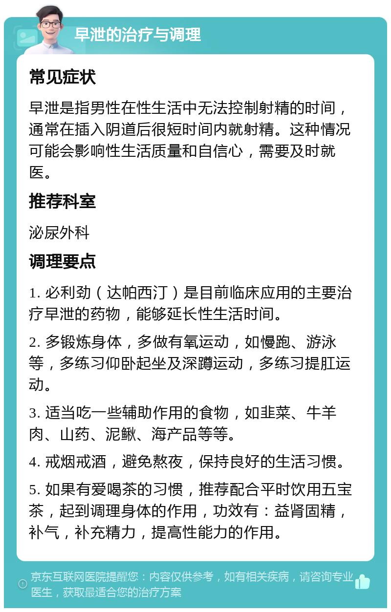 早泄的治疗与调理 常见症状 早泄是指男性在性生活中无法控制射精的时间，通常在插入阴道后很短时间内就射精。这种情况可能会影响性生活质量和自信心，需要及时就医。 推荐科室 泌尿外科 调理要点 1. 必利劲（达帕西汀）是目前临床应用的主要治疗早泄的药物，能够延长性生活时间。 2. 多锻炼身体，多做有氧运动，如慢跑、游泳等，多练习仰卧起坐及深蹲运动，多练习提肛运动。 3. 适当吃一些辅助作用的食物，如韭菜、牛羊肉、山药、泥鳅、海产品等等。 4. 戒烟戒酒，避免熬夜，保持良好的生活习惯。 5. 如果有爱喝茶的习惯，推荐配合平时饮用五宝茶，起到调理身体的作用，功效有：益肾固精，补气，补充精力，提高性能力的作用。