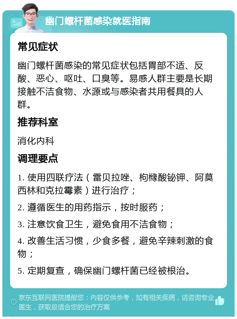 幽门螺杆菌感染就医指南 常见症状 幽门螺杆菌感染的常见症状包括胃部不适、反酸、恶心、呕吐、口臭等。易感人群主要是长期接触不洁食物、水源或与感染者共用餐具的人群。 推荐科室 消化内科 调理要点 1. 使用四联疗法（雷贝拉唑、枸橼酸铋钾、阿莫西林和克拉霉素）进行治疗； 2. 遵循医生的用药指示，按时服药； 3. 注意饮食卫生，避免食用不洁食物； 4. 改善生活习惯，少食多餐，避免辛辣刺激的食物； 5. 定期复查，确保幽门螺杆菌已经被根治。