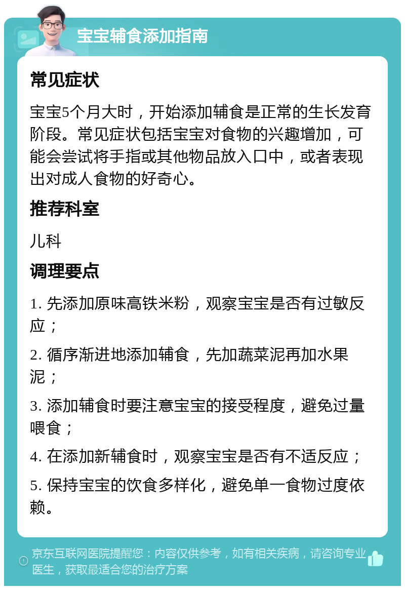 宝宝辅食添加指南 常见症状 宝宝5个月大时，开始添加辅食是正常的生长发育阶段。常见症状包括宝宝对食物的兴趣增加，可能会尝试将手指或其他物品放入口中，或者表现出对成人食物的好奇心。 推荐科室 儿科 调理要点 1. 先添加原味高铁米粉，观察宝宝是否有过敏反应； 2. 循序渐进地添加辅食，先加蔬菜泥再加水果泥； 3. 添加辅食时要注意宝宝的接受程度，避免过量喂食； 4. 在添加新辅食时，观察宝宝是否有不适反应； 5. 保持宝宝的饮食多样化，避免单一食物过度依赖。