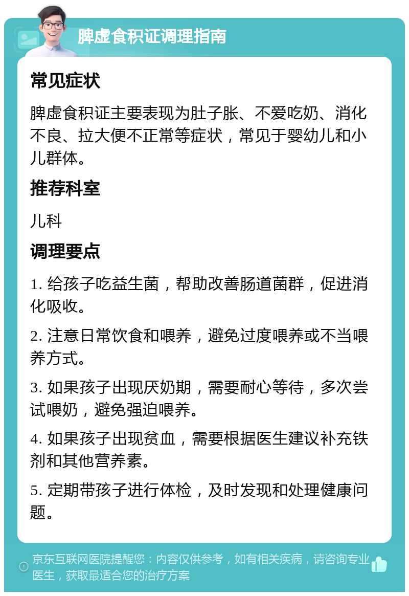 脾虚食积证调理指南 常见症状 脾虚食积证主要表现为肚子胀、不爱吃奶、消化不良、拉大便不正常等症状，常见于婴幼儿和小儿群体。 推荐科室 儿科 调理要点 1. 给孩子吃益生菌，帮助改善肠道菌群，促进消化吸收。 2. 注意日常饮食和喂养，避免过度喂养或不当喂养方式。 3. 如果孩子出现厌奶期，需要耐心等待，多次尝试喂奶，避免强迫喂养。 4. 如果孩子出现贫血，需要根据医生建议补充铁剂和其他营养素。 5. 定期带孩子进行体检，及时发现和处理健康问题。