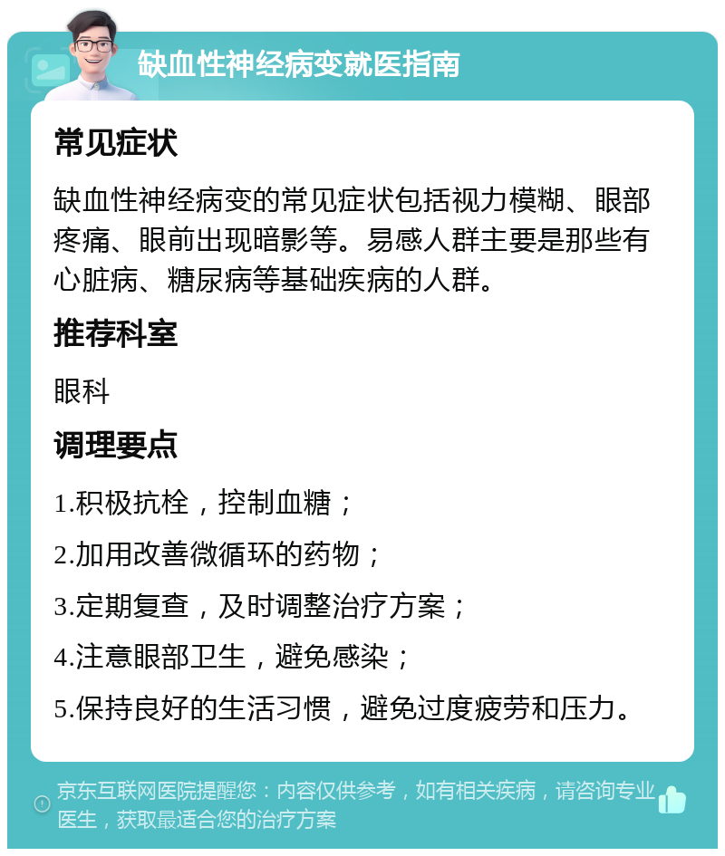 缺血性神经病变就医指南 常见症状 缺血性神经病变的常见症状包括视力模糊、眼部疼痛、眼前出现暗影等。易感人群主要是那些有心脏病、糖尿病等基础疾病的人群。 推荐科室 眼科 调理要点 1.积极抗栓，控制血糖； 2.加用改善微循环的药物； 3.定期复查，及时调整治疗方案； 4.注意眼部卫生，避免感染； 5.保持良好的生活习惯，避免过度疲劳和压力。