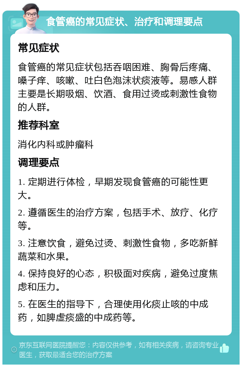 食管癌的常见症状、治疗和调理要点 常见症状 食管癌的常见症状包括吞咽困难、胸骨后疼痛、嗓子痒、咳嗽、吐白色泡沫状痰液等。易感人群主要是长期吸烟、饮酒、食用过烫或刺激性食物的人群。 推荐科室 消化内科或肿瘤科 调理要点 1. 定期进行体检，早期发现食管癌的可能性更大。 2. 遵循医生的治疗方案，包括手术、放疗、化疗等。 3. 注意饮食，避免过烫、刺激性食物，多吃新鲜蔬菜和水果。 4. 保持良好的心态，积极面对疾病，避免过度焦虑和压力。 5. 在医生的指导下，合理使用化痰止咳的中成药，如脾虚痰盛的中成药等。