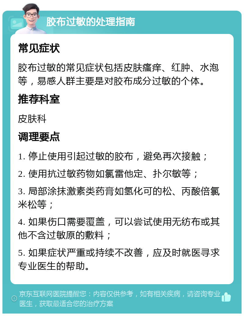 胶布过敏的处理指南 常见症状 胶布过敏的常见症状包括皮肤瘙痒、红肿、水泡等，易感人群主要是对胶布成分过敏的个体。 推荐科室 皮肤科 调理要点 1. 停止使用引起过敏的胶布，避免再次接触； 2. 使用抗过敏药物如氯雷他定、扑尔敏等； 3. 局部涂抹激素类药膏如氢化可的松、丙酸倍氯米松等； 4. 如果伤口需要覆盖，可以尝试使用无纺布或其他不含过敏原的敷料； 5. 如果症状严重或持续不改善，应及时就医寻求专业医生的帮助。