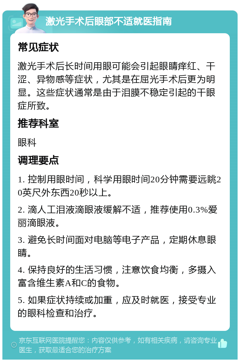 激光手术后眼部不适就医指南 常见症状 激光手术后长时间用眼可能会引起眼睛痒红、干涩、异物感等症状，尤其是在屈光手术后更为明显。这些症状通常是由于泪膜不稳定引起的干眼症所致。 推荐科室 眼科 调理要点 1. 控制用眼时间，科学用眼时间20分钟需要远眺20英尺外东西20秒以上。 2. 滴人工泪液滴眼液缓解不适，推荐使用0.3%爱丽滴眼液。 3. 避免长时间面对电脑等电子产品，定期休息眼睛。 4. 保持良好的生活习惯，注意饮食均衡，多摄入富含维生素A和C的食物。 5. 如果症状持续或加重，应及时就医，接受专业的眼科检查和治疗。