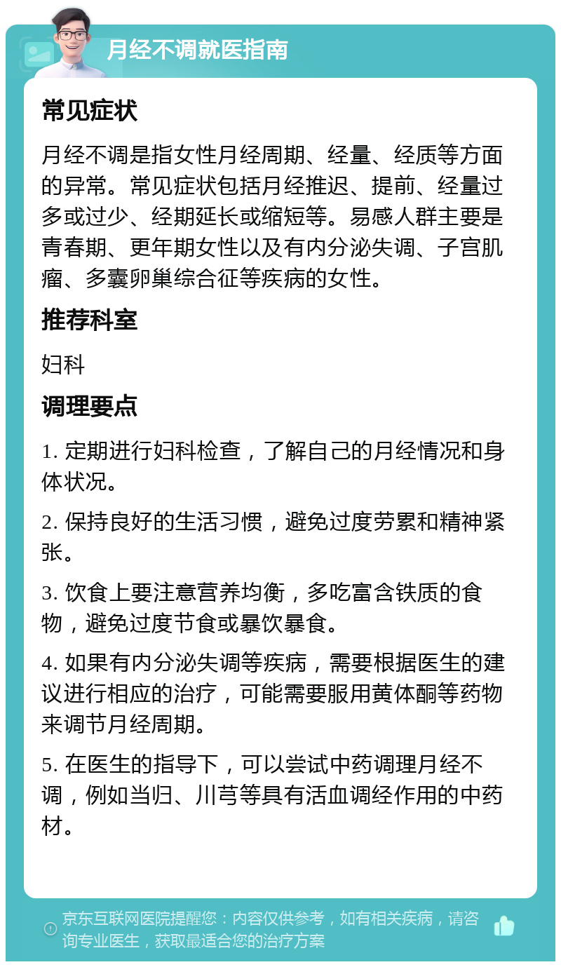 月经不调就医指南 常见症状 月经不调是指女性月经周期、经量、经质等方面的异常。常见症状包括月经推迟、提前、经量过多或过少、经期延长或缩短等。易感人群主要是青春期、更年期女性以及有内分泌失调、子宫肌瘤、多囊卵巢综合征等疾病的女性。 推荐科室 妇科 调理要点 1. 定期进行妇科检查，了解自己的月经情况和身体状况。 2. 保持良好的生活习惯，避免过度劳累和精神紧张。 3. 饮食上要注意营养均衡，多吃富含铁质的食物，避免过度节食或暴饮暴食。 4. 如果有内分泌失调等疾病，需要根据医生的建议进行相应的治疗，可能需要服用黄体酮等药物来调节月经周期。 5. 在医生的指导下，可以尝试中药调理月经不调，例如当归、川芎等具有活血调经作用的中药材。