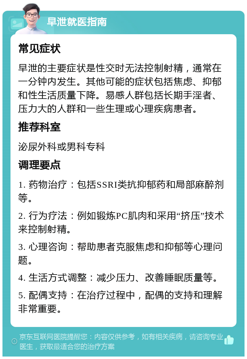 早泄就医指南 常见症状 早泄的主要症状是性交时无法控制射精，通常在一分钟内发生。其他可能的症状包括焦虑、抑郁和性生活质量下降。易感人群包括长期手淫者、压力大的人群和一些生理或心理疾病患者。 推荐科室 泌尿外科或男科专科 调理要点 1. 药物治疗：包括SSRI类抗抑郁药和局部麻醉剂等。 2. 行为疗法：例如锻炼PC肌肉和采用“挤压”技术来控制射精。 3. 心理咨询：帮助患者克服焦虑和抑郁等心理问题。 4. 生活方式调整：减少压力、改善睡眠质量等。 5. 配偶支持：在治疗过程中，配偶的支持和理解非常重要。