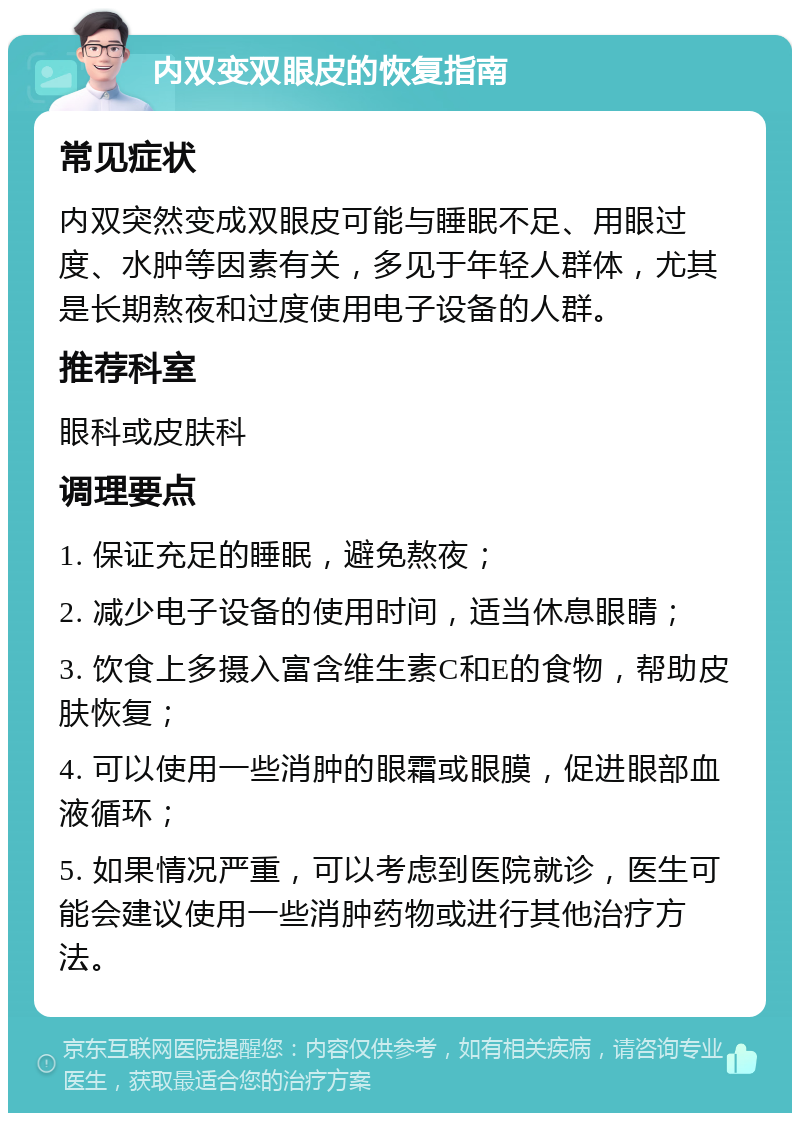 内双变双眼皮的恢复指南 常见症状 内双突然变成双眼皮可能与睡眠不足、用眼过度、水肿等因素有关，多见于年轻人群体，尤其是长期熬夜和过度使用电子设备的人群。 推荐科室 眼科或皮肤科 调理要点 1. 保证充足的睡眠，避免熬夜； 2. 减少电子设备的使用时间，适当休息眼睛； 3. 饮食上多摄入富含维生素C和E的食物，帮助皮肤恢复； 4. 可以使用一些消肿的眼霜或眼膜，促进眼部血液循环； 5. 如果情况严重，可以考虑到医院就诊，医生可能会建议使用一些消肿药物或进行其他治疗方法。