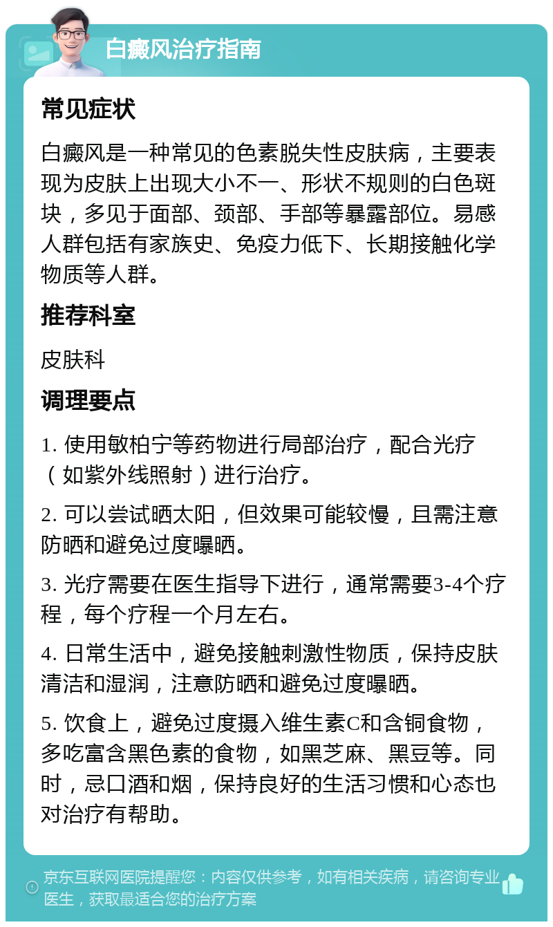 白癜风治疗指南 常见症状 白癜风是一种常见的色素脱失性皮肤病，主要表现为皮肤上出现大小不一、形状不规则的白色斑块，多见于面部、颈部、手部等暴露部位。易感人群包括有家族史、免疫力低下、长期接触化学物质等人群。 推荐科室 皮肤科 调理要点 1. 使用敏柏宁等药物进行局部治疗，配合光疗（如紫外线照射）进行治疗。 2. 可以尝试晒太阳，但效果可能较慢，且需注意防晒和避免过度曝晒。 3. 光疗需要在医生指导下进行，通常需要3-4个疗程，每个疗程一个月左右。 4. 日常生活中，避免接触刺激性物质，保持皮肤清洁和湿润，注意防晒和避免过度曝晒。 5. 饮食上，避免过度摄入维生素C和含铜食物，多吃富含黑色素的食物，如黑芝麻、黑豆等。同时，忌口酒和烟，保持良好的生活习惯和心态也对治疗有帮助。